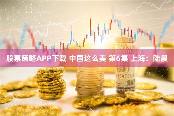 股票策略APP下载 中国这么美 第6集 上海：陆晨