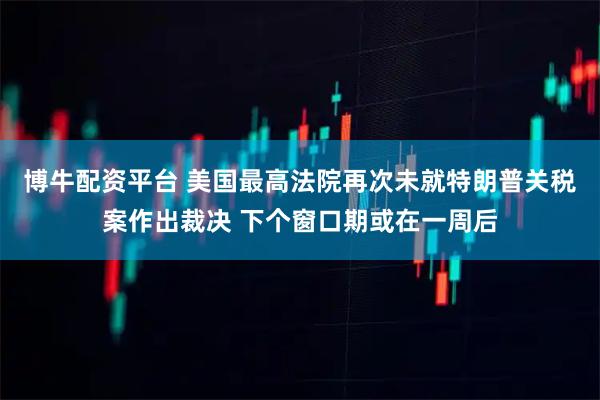 博牛配资平台 美国最高法院再次未就特朗普关税案作出裁决 下个窗口期或在一周后