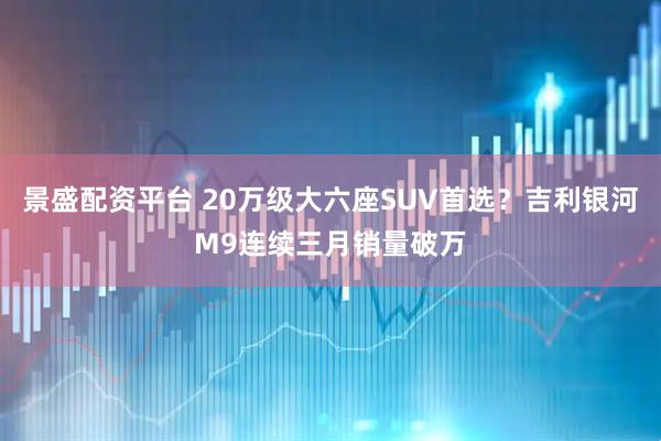 景盛配资平台 20万级大六座SUV首选？吉利银河M9连续三月销量破万